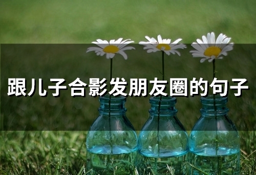 跟儿子合影发朋友圈的句子(精选44句)