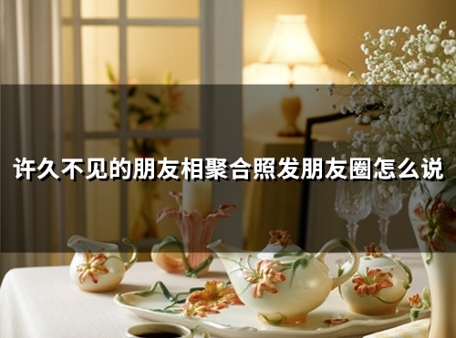 许久不见的朋友相聚合照发朋友圈怎么说(精选59句) 许久不见的朋友相聚合照发朋友圈怎么说(精选59句)