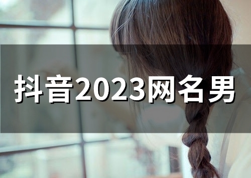 抖音2023网名男(精选46个) 抖音2023网名男(精选46个)