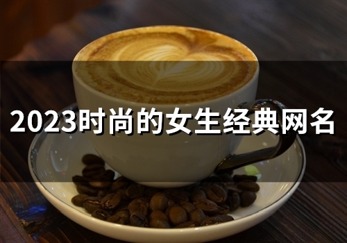 2023时尚的女生经典网名(精选116个) 2023时尚的女生经典网名(精选116个)
